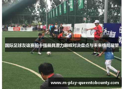 国际足球友谊赛前十强最具潜力巅峰对决盘点与未来格局展望 国际足球友谊赛前十强最具潜力巅峰对决盘点与未来格局展望
