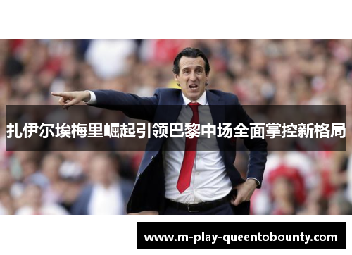 扎伊尔埃梅里崛起引领巴黎中场全面掌控新格局 扎伊尔埃梅里崛起引领巴黎中场全面掌控新格局