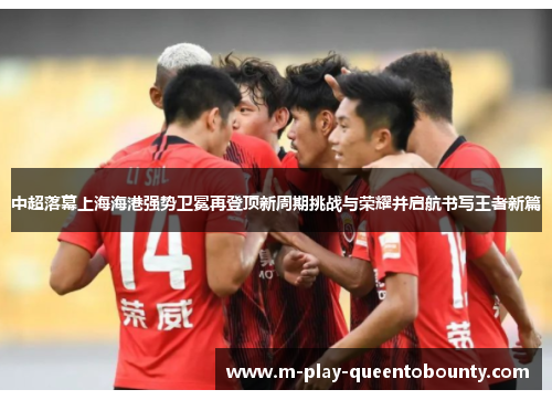 中超落幕上海海港强势卫冕再登顶新周期挑战与荣耀并启航书写王者新篇 中超落幕上海海港强势卫冕再登顶新周期挑战与荣耀并启航书写王者新篇