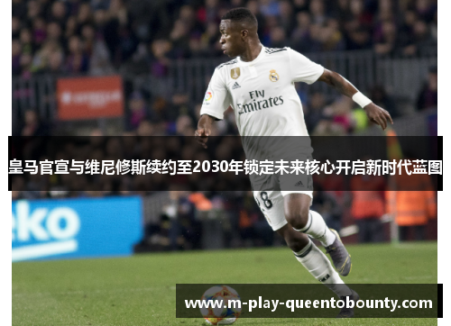 皇马官宣与维尼修斯续约至2030年锁定未来核心开启新时代蓝图