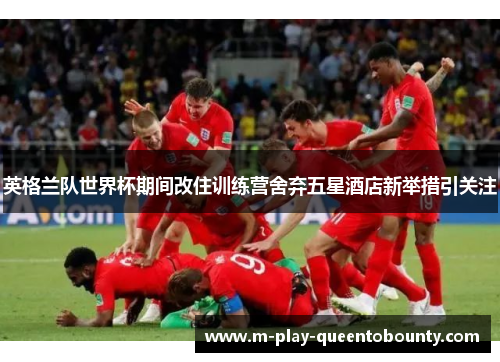 英格兰队世界杯期间改住训练营舍弃五星酒店新举措引关注