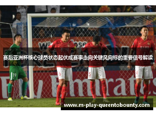 赛后亚洲杯核心球员状态起伏成赛事走向关键风向标的重要信号解读