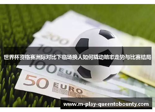 世界杯资格赛洲际对比下临场换人如何撬动赔率走势与比赛结局