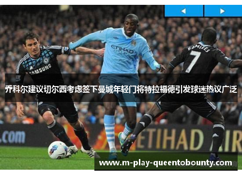 乔科尔建议切尔西考虑签下曼城年轻门将特拉福德引发球迷热议广泛